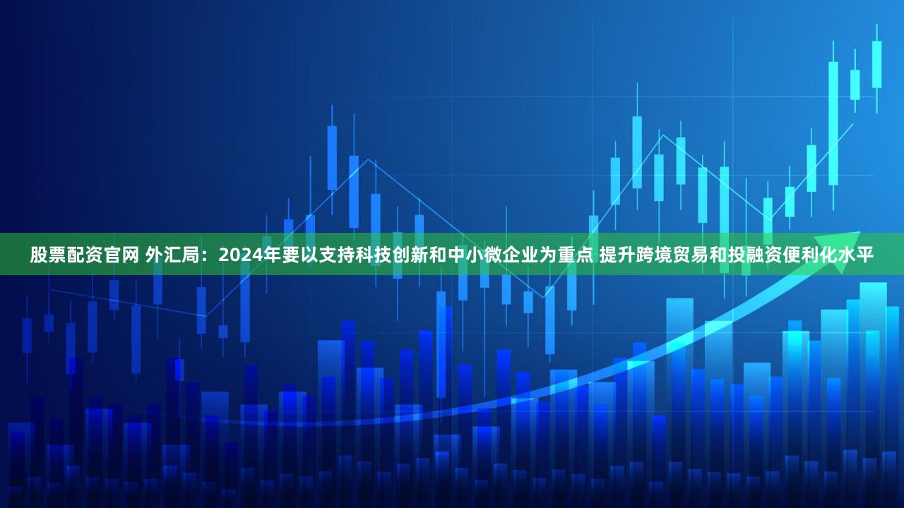 股票配资官网 外汇局：2024年要以支持科技创新和中小微企业为重点 提升跨境贸易和投融资便利化水平